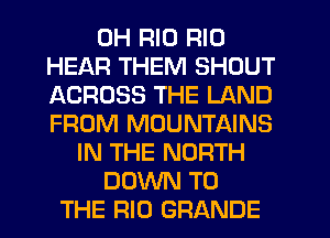 0H RIO RIO
HEAR THEM SHOUT
ACROSS THE LAND
FROM MOUNTAINS
IN THE NORTH
DOWN TO
THE RIO GRANDE