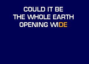COULD IT BE
THE WHOLE EARTH
OPENING WIDE
