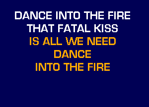 DANCE INTO THE FIRE
THAT FATAL KISS
IS ALL WE NEED

DANCE
INTO THE FIRE