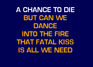 A CHANCE TO DIE
BUT CAN WE
DANCE
INTO THE FIRE
THAT FATAL KISS
IS ALL WE NEED