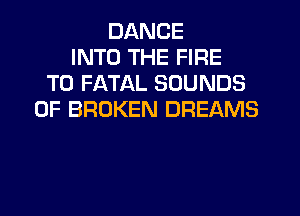 DANCE
INTO THE FIRE
T0 FATAL SOUNDS
0F BROKEN DREAMS