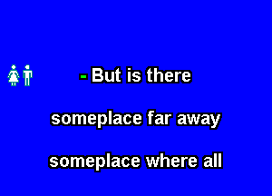 M - But is there

someplace far away

someplace where all