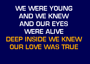 WE WERE YOUNG
AND WE KNEW
AND OUR EYES

WERE ALIVE
DEEP INSIDE WE KNEW
OUR LOVE WAS TRUE