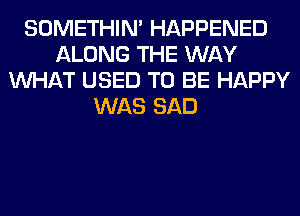 SOMETHIN' HAPPENED
ALONG THE WAY
WHAT USED TO BE HAPPY
WAS SAD