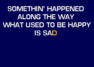 SOMETHIN' HAPPENED
ALONG THE WAY
WHAT USED TO BE HAPPY
IS SAD