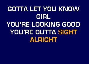 GOTTA LET YOU KNOW
GIRL
YOU'RE LOOKING GOOD
YOU'RE OUTTA SIGHT
ALRIGHT