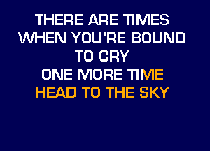 THERE ARE TIMES
WHEN YOU'RE BOUND
T0 CRY
ONE MORE TIME
HEAD TO THE SKY