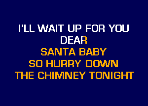 I'LL WAIT UP FOR YOU
DEAR
SANTA BABY
SO HURRY DOWN
THE CHIMNEY TONIGHT