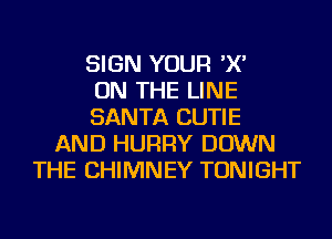 SIGN YOUR 'X'
ON THE LINE
SANTA CUTIE
AND HURRY DOWN
THE CHIMNEY TONIGHT