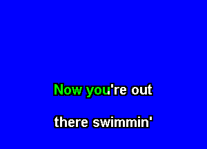 Now you're out

there swimmin'