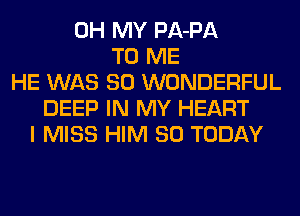 OH MY PA-PA
TO ME
HE WAS 80 WONDERFUL
DEEP IN MY HEART
I MISS HIM SO TODAY