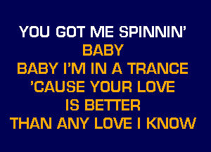 YOU GOT ME SPINNIM
BABY
BABY I'M IN A TRANCE
'CAUSE YOUR LOVE
IS BETTER
THAN ANY LOVE I KNOW