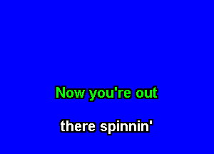 Now you're out

there spinnin'