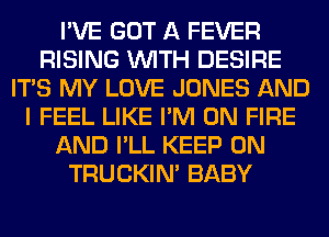 I'VE GOT A FEVER
RISING WITH DESIRE
ITS MY LOVE JONES AND
I FEEL LIKE I'M ON FIRE
AND I'LL KEEP ON
TRUCKIN' BABY