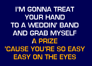 I'M GONNA TREAT
YOUR HAND
TO A WEDDIM BAND
AND GRAB MYSELF
A PRIZE
'CAUSE YOU'RE SO EASY
EASY ON THE EYES