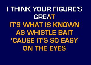 I THINK YOUR FIGURE'S
GREAT
ITS WHAT IS KNOWN
AS WHISTLE BAIT
'CAUSE ITS SO EASY
ON THE EYES