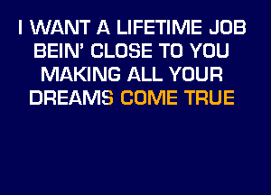 I WANT A LIFETIME JOB
BEIN' CLOSE TO YOU
MAKING ALL YOUR
DREAMS COME TRUE