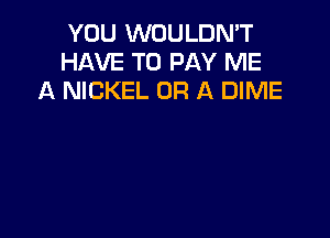 YOU WOULDN'T
HAVE TO PAY ME
A NICKEL OF! A DIME