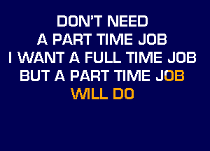 DON'T NEED
A PART TIME JOB
I WANT A FULL TIME JOB
BUT A PART TIME JOB
WILL DO