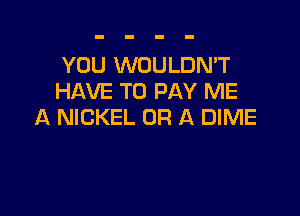 YOU WOULDN'T
HAVE TO PAY ME

A NICKEL OR A DIME