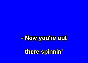 - Now you're out

there spinnin'