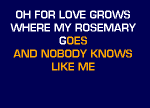 0H FOR LOVE GROWS
WHERE MY ROSEMARY
GOES
AND NOBODY KNOWS
LIKE ME