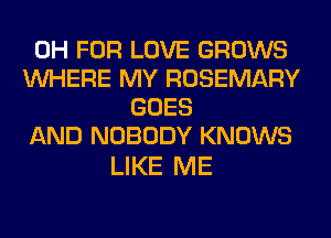 0H FOR LOVE GROWS
WHERE MY ROSEMARY
GOES
AND NOBODY KNOWS

LIKE ME