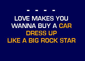 LOVE MAKES YOU
WANNA BUY A CAR

DRESS UP
LIKE A BIG ROCK STAR