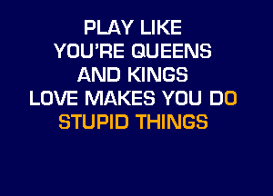 PLAY LIKE
YOURE QUEENS
AND KINGS
LOVE MAKES YOU DO
STUPID THINGS