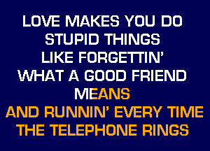LOVE MAKES YOU DO
STUPID THINGS
LIKE FORGETI'IN'
WHAT A GOOD FRIEND
MEANS
AND RUNNIN' EVERY TIME
THE TELEPHONE RINGS