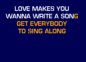 LOVE MAKES YOU
WANNA WRITE A SONG
GET EVERYBODY
TO SING ALONG