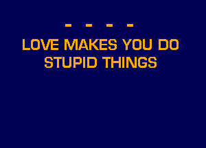 LOVE MAKES YOU DO
STUPID THINGS