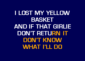 l LOST MY YELLOW
BASKET
AND IF THAT GIRLIE
DONT RETURN IT
DONT KNOW
WHAT I'LL DO

g