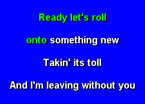 Ready let's roll
onto something new

Takin' its toll

And I'm leaving without you