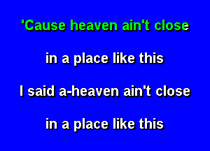 'Cause heaven ain't close
in a place like this

I said a-heaven ain't close

in a place like this