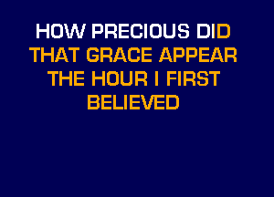 HOW PRECIOUS DID
THAT GRACE APPEAR
THE HOUR I FIRST
BELIEVED