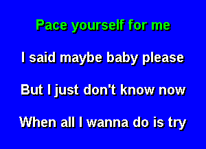 Pace yourself for me
I said maybe baby please

But ljust don't know now

When all I wanna do is try