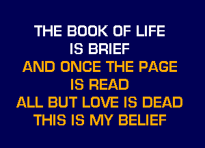 THE BOOK OF LIFE
IS BRIEF
AND ONCE THE PAGE
IS READ
ALL BUT LOVE IS DEAD
THIS IS MY BELIEF
