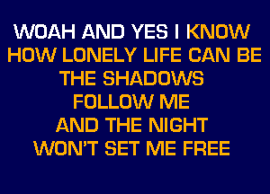 WOAH AND YES I KNOW
HOW LONELY LIFE CAN BE
THE SHADOWS
FOLLOW ME
AND THE NIGHT
WON'T SET ME FREE