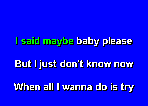 I said maybe baby please

But ljust don't know now

When all I wanna do is try