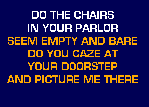DO THE CHAIRS

IN YOUR PARLOR
SEEM EMPTY AND BARE

DO YOU GAZE AT

YOUR DOORSTEP
AND PICTURE ME THERE