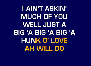 l AIN'T ASKIN'

MUCH OF YOU

WELL JUST A
BIG 'A BIG 'A BIG 'A

HUNK 0' LOVE
AH lNlLL DO