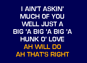 I AIN'T ASKIN'
MUCH OF YOU
WELL JUST A
BIG 'A BIG A BIG 'A
HUNK 0' LOVE
AH WILL DO
AH THATS RIGHT