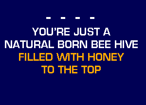 YOU'RE JUST A
NATURAL BORN BEE HIVE
FILLED WITH HONEY
TO THE TOP
