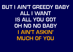 BUT I AIN'T GREEDY BABY
ALL I WANT
IS ALL YOU GOT
OH N0 N0 BABY
I AIN'T ASKIN'
MUCH OF YOU