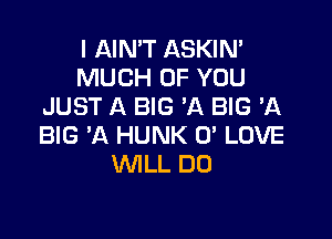 I AIN'T ASKIN'
MUCH OF YOU
JUST A BIG 'A BIG 'A

BIG 'A HUNK 0' LOVE
WILL DO