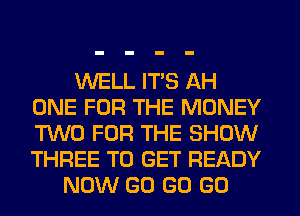 WELL ITS AH
ONE FOR THE MONEY
TWO FOR THE SHOW
THREE TO GET READY

NOW GO GO GO