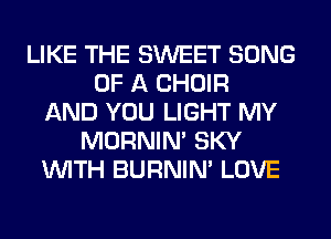 LIKE THE SWEET SONG
OF A CHOIR
AND YOU LIGHT MY
MORNIM SKY
WITH BURNIN' LOVE