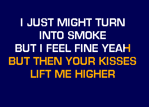 I JUST MIGHT TURN
INTO SMOKE
BUT I FEEL FINE YEAH
BUT THEN YOUR KISSES
LIFT ME HIGHER