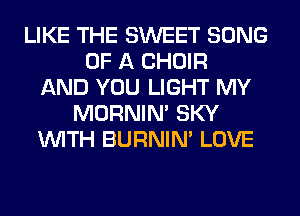 LIKE THE SWEET SONG
OF A CHOIR
AND YOU LIGHT MY
MORNIM SKY
WITH BURNIN' LOVE